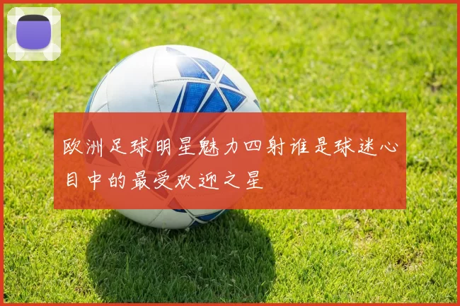 欧洲足球明星魅力四射谁是球迷心目中的最受欢迎之星