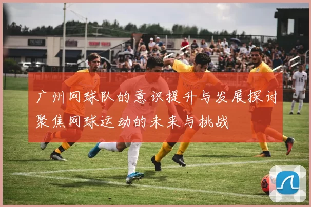 广州网球队的意识提升与发展探讨聚焦网球运动的未来与挑战