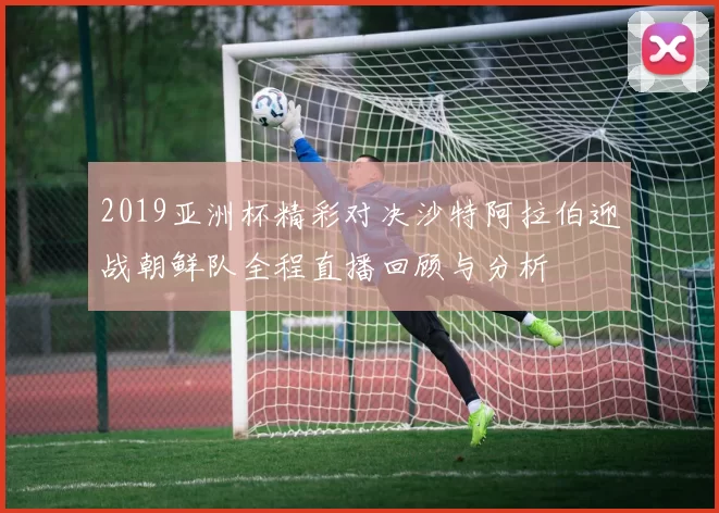 2019亚洲杯精彩对决沙特阿拉伯迎战朝鲜队全程直播回顾与分析