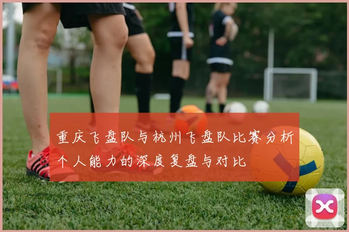 重庆飞盘队与杭州飞盘队比赛分析个人能力的深度复盘与对比