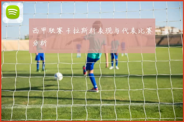 西甲联赛卡拉斯科表现与代表比赛分析