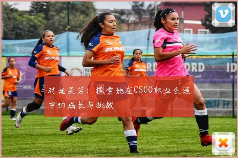 对话吴芳：探索她在CSGO职业生涯中的成长与挑战