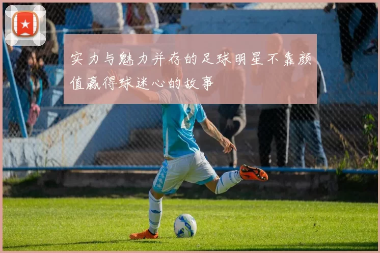 实力与魅力并存的足球明星不靠颜值赢得球迷心的故事