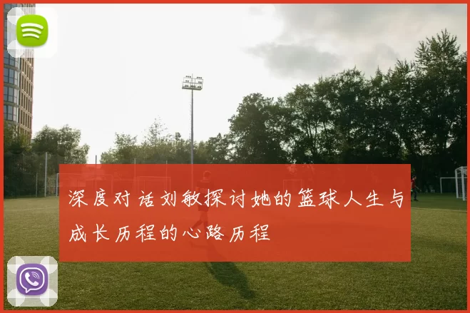 深度对话刘敏探讨她的篮球人生与成长历程的心路历程