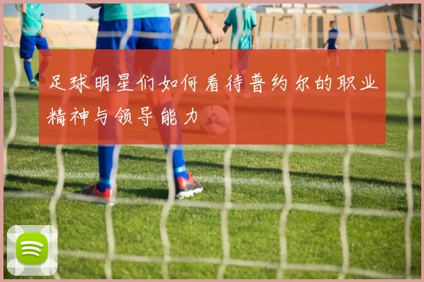 足球明星们如何看待普约尔的职业精神与领导能力