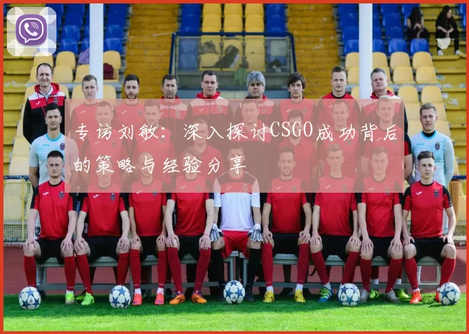 专访刘敏：深入探讨CSGO成功背后的策略与经验分享