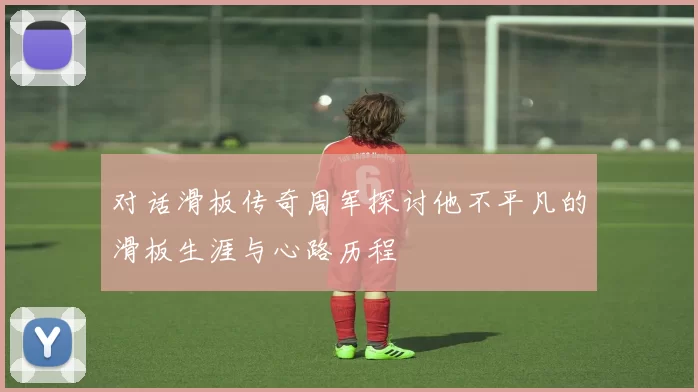 对话滑板传奇周军探讨他不平凡的滑板生涯与心路历程