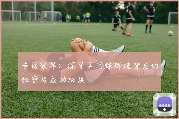 专访张军：探寻乒乓球辉煌背后的秘密与成功秘诀