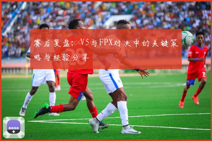 赛后复盘：V5与FPX对决中的关键策略与经验分享