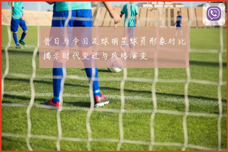昔日与今日足球明星球员形象对比揭示时代变迁与风格演变