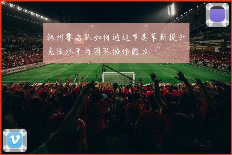 杭州攀岩队如何通过节奏革新提升竞技水平与团队协作能力