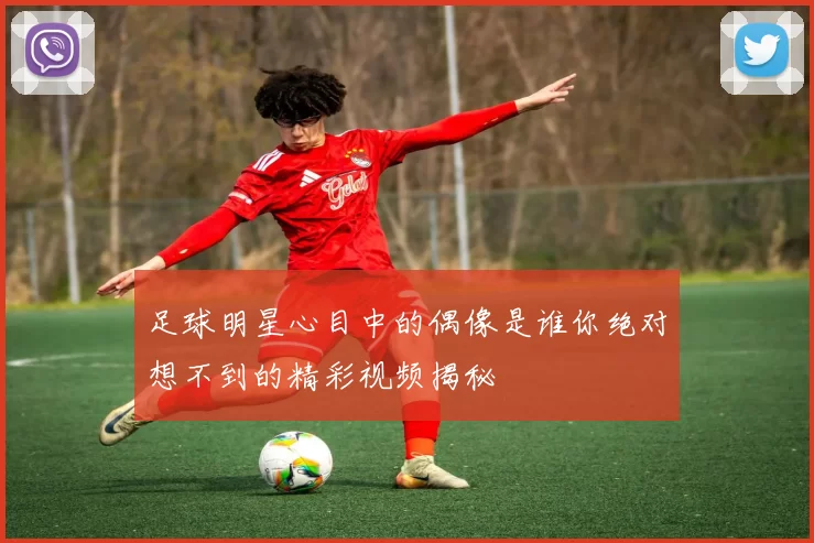 足球明星心目中的偶像是谁你绝对想不到的精彩视频揭秘