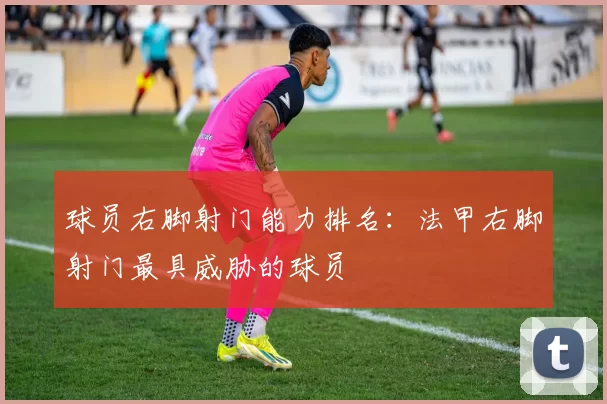 球员右脚射门能力排名：法甲右脚射门最具威胁的球员
