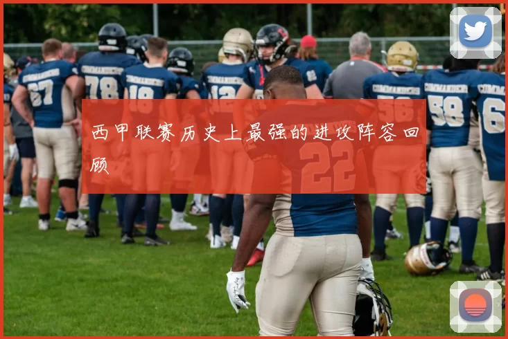 西甲联赛历史上最强的进攻阵容回顾