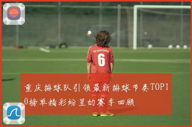 重庆排球队引领最新排球节奏TOP10榜单精彩纷呈的赛季回顾