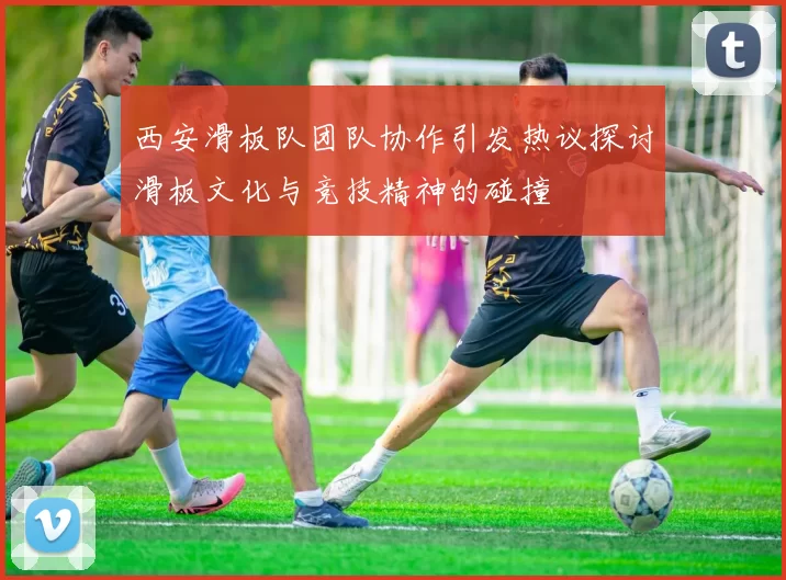 西安滑板队团队协作引发热议探讨滑板文化与竞技精神的碰撞