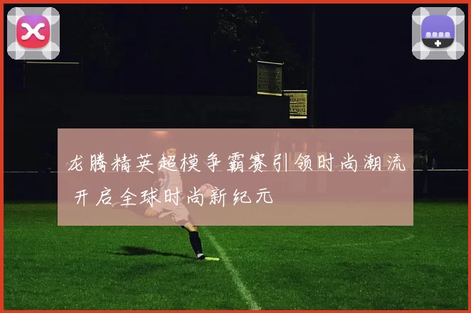 龙腾精英超模争霸赛引领时尚潮流 开启全球时尚新纪元