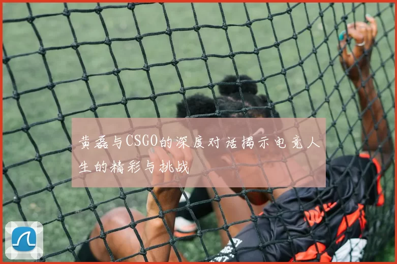 黄磊与CSGO的深度对话揭示电竞人生的精彩与挑战