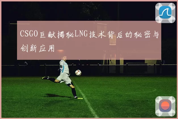 CSGO巨献揭秘LNG技术背后的秘密与创新应用