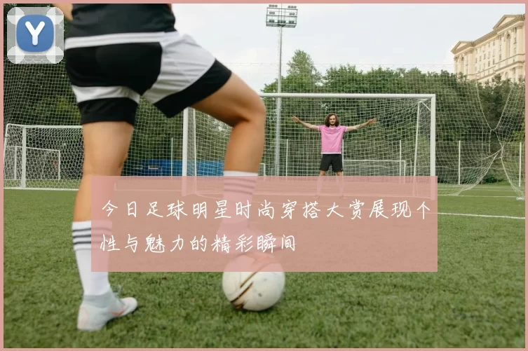 今日足球明星时尚穿搭大赏展现个性与魅力的精彩瞬间