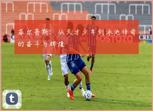 菲尔普斯：从天才少年到泳池传奇的奋斗与辉煌