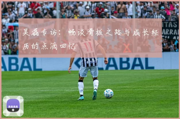 吴磊专访：畅谈滑板之路与成长经历的点滴回忆