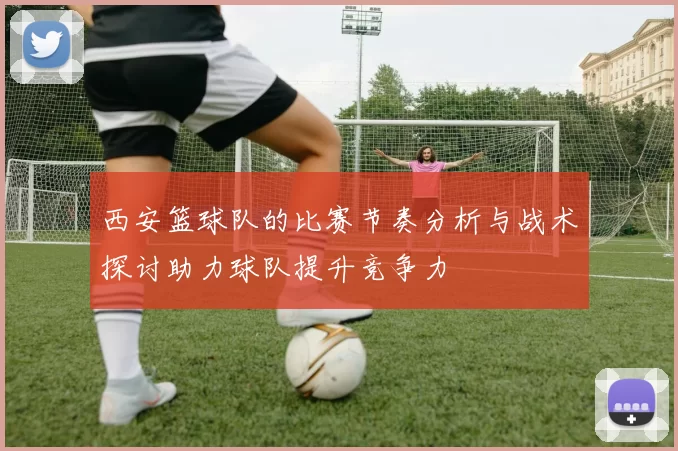 西安篮球队的比赛节奏分析与战术探讨助力球队提升竞争力