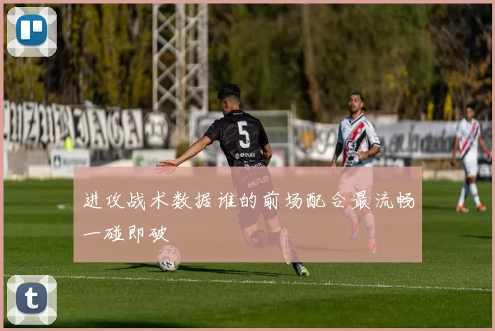 进攻战术数据谁的前场配合最流畅一碰即破