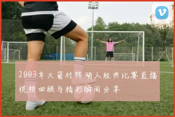 2003年火箭对阵湖人经典比赛直播视频回顾与精彩瞬间分享