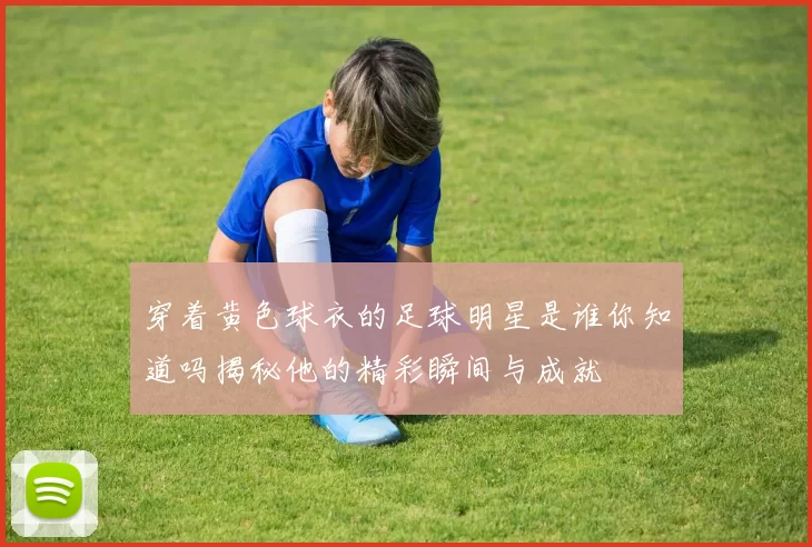 穿着黄色球衣的足球明星是谁你知道吗揭秘他的精彩瞬间与成就