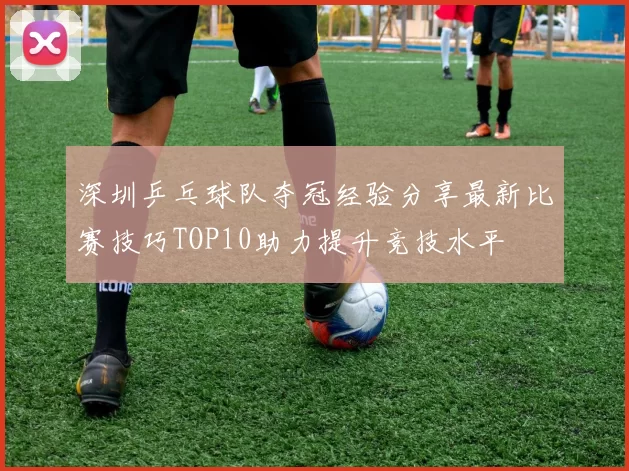 深圳乒乓球队夺冠经验分享最新比赛技巧TOP10助力提升竞技水平