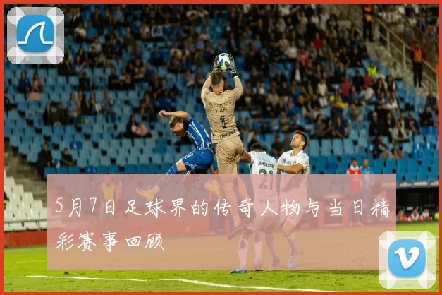 5月7日足球界的传奇人物与当日精彩赛事回顾