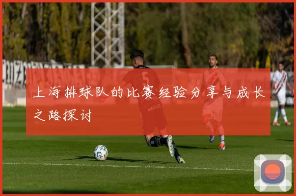 上海排球队的比赛经验分享与成长之路探讨