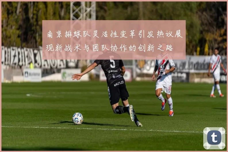 南京排球队灵活性变革引发热议展现新战术与团队协作的创新之路
