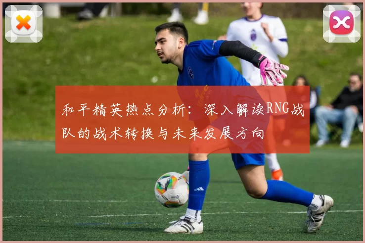 和平精英热点分析：深入解读RNG战队的战术转换与未来发展方向