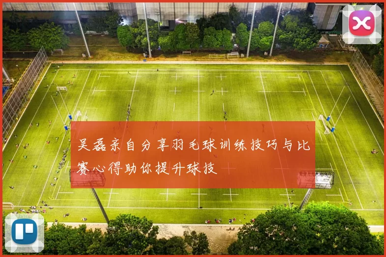 吴磊亲自分享羽毛球训练技巧与比赛心得助你提升球技