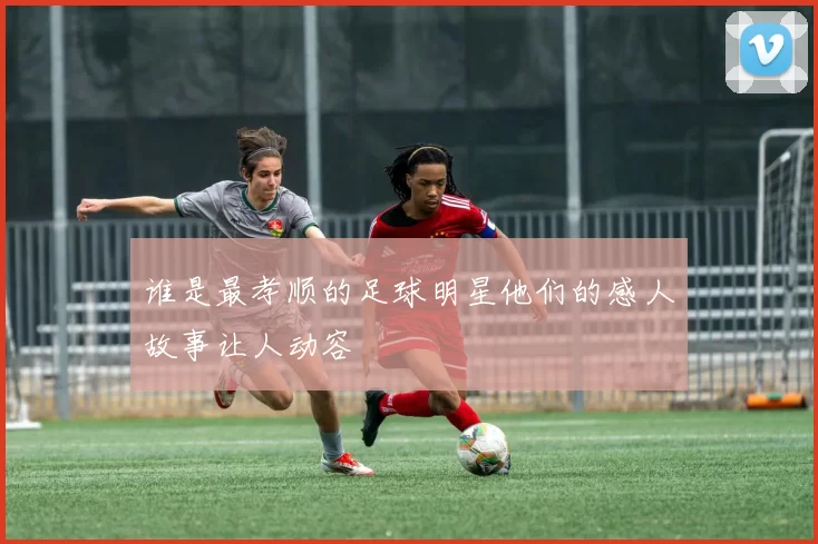 谁是最孝顺的足球明星他们的感人故事让人动容