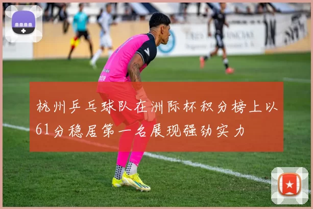 杭州乒乓球队在洲际杯积分榜上以61分稳居第一名展现强劲实力