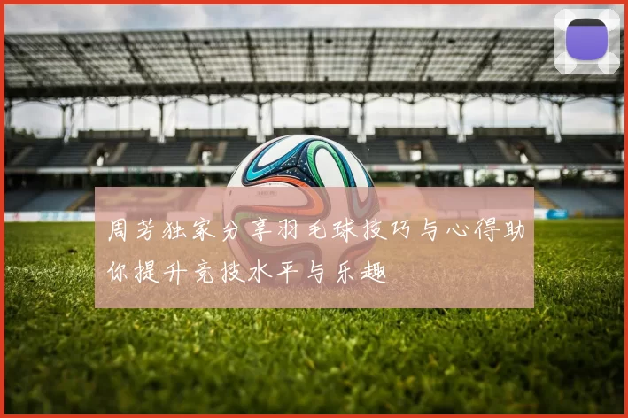 周芳独家分享羽毛球技巧与心得助你提升竞技水平与乐趣