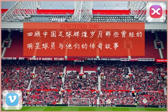 回顾中国足球辉煌岁月那些曾经的明星球员与他们的传奇故事