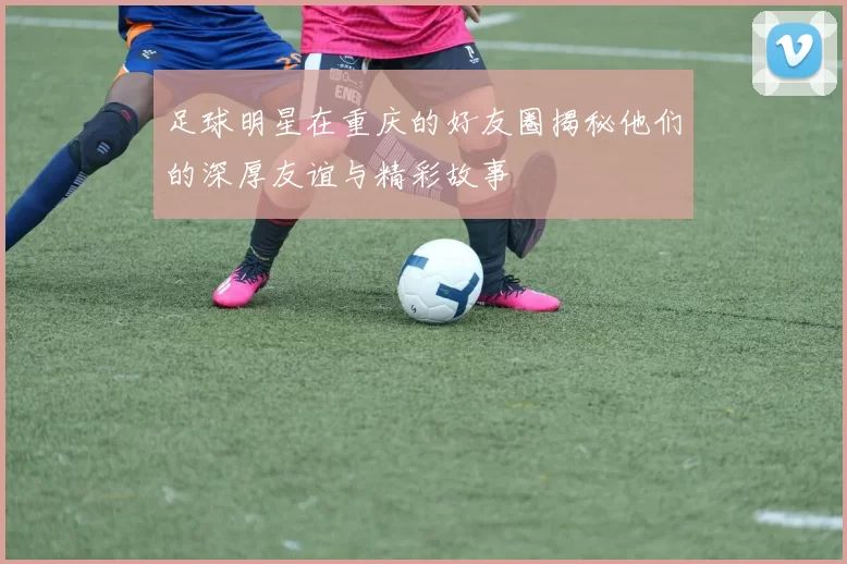 足球明星在重庆的好友圈揭秘他们的深厚友谊与精彩故事