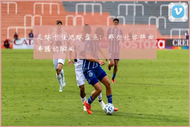 足球十佳进球盘点：那些让你热血沸腾的瞬间