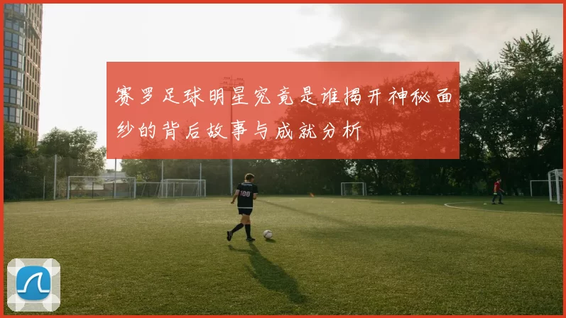 赛罗足球明星究竟是谁揭开神秘面纱的背后故事与成就分析